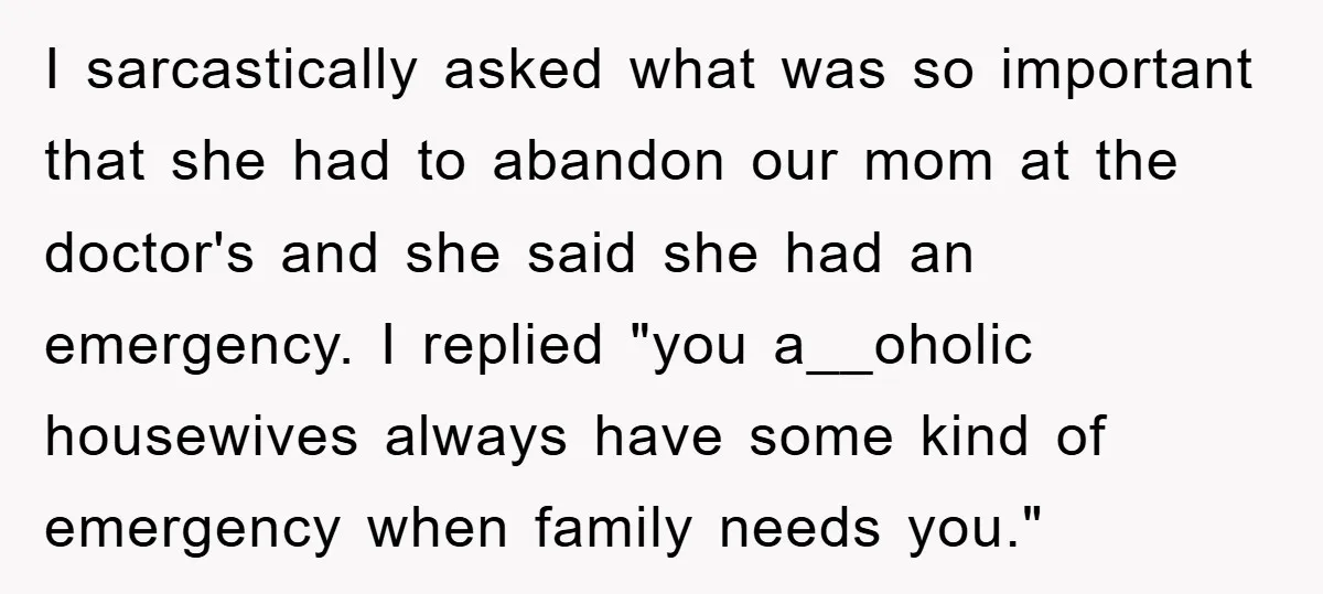 I sarcastically asked what was so important that she had to abandon our mom at the doctor's and she said she had an emergency. I replied "you a__oholic housewives always...
