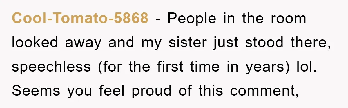 Cool-Tomato-5868 − People in the room looked away and my sister just stood there, speechless (for the first time in years) lol. Seems you feel proud of this comment,
