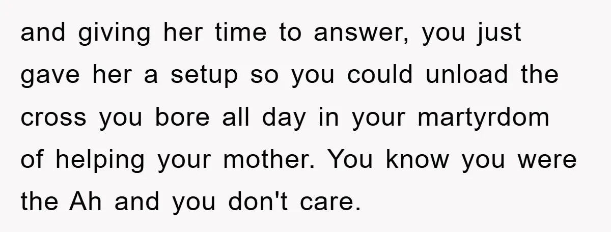 and giving her time to answer, you just gave her a setup so you could unload the cross you bore all day in your martyrdom of helping your mother. You...