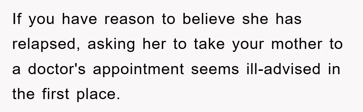 If you have reason to believe she has relapsed, asking her to take your mother to a doctor's appointment seems ill-advised in the first place.