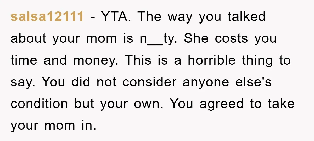 salsa12111 − YTA. The way you talked about your mom is n__ty. She costs you time and money. This is a horrible thing to say. You did not consider anyone...