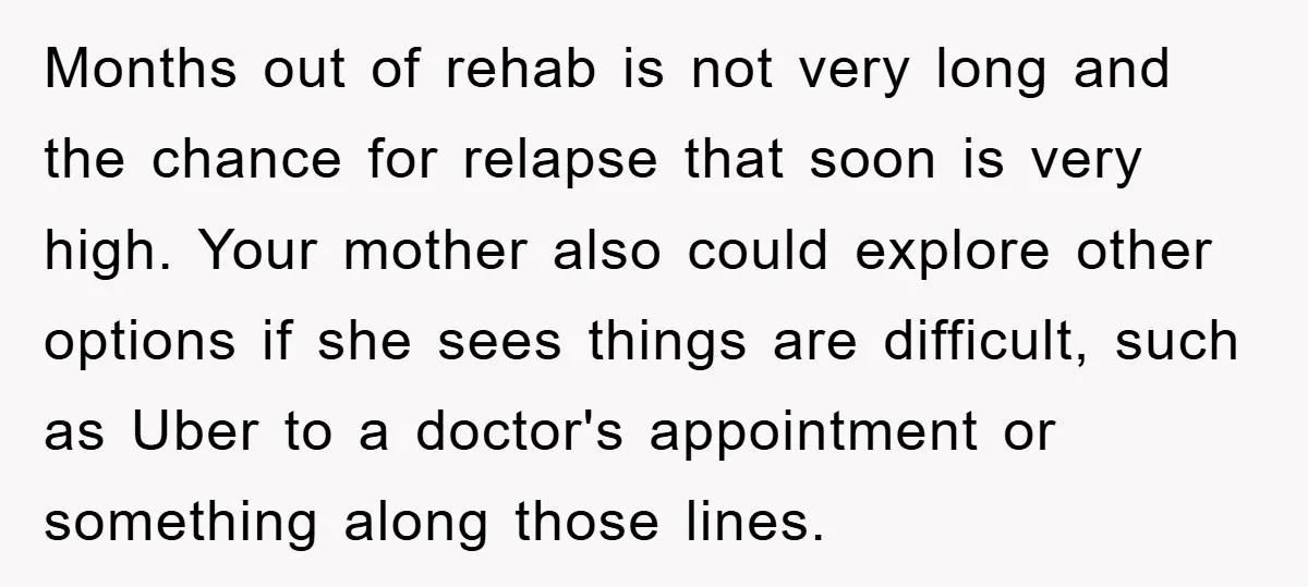 Months out of rehab is not very long and the chance for relapse that soon is very high. Your mother also could explore other options if she sees things are...