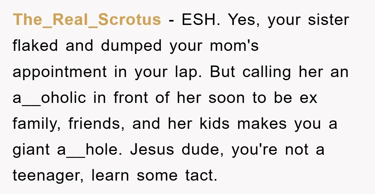 The_Real_Scrotus − ESH. Yes, your sister flaked and dumped your mom's appointment in your lap. But calling her an a__oholic in front of her soon to be ex family, friends,...
