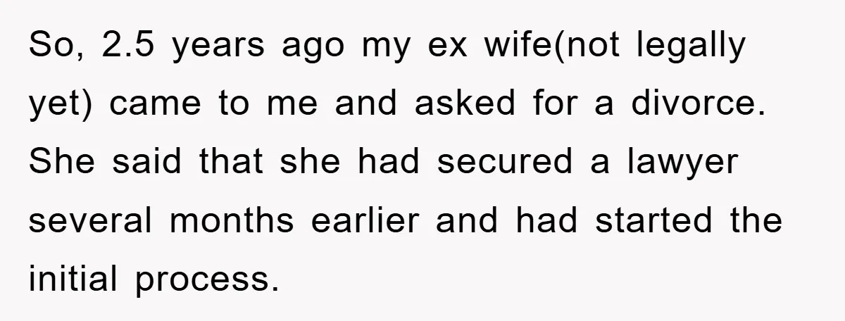 So, 2.5 years ago my ex wife(not legally yet) came to me and asked for a divorce. She said that she had secured a lawyer several months earlier and had...
