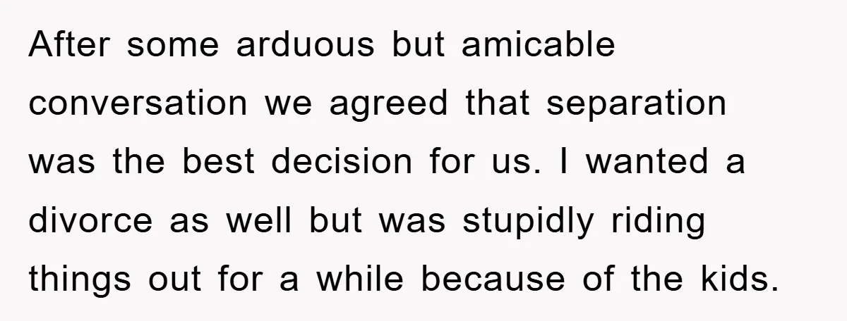 After some arduous but amicable conversation we agreed that separation was the best decision for us. I wanted a divorce as well but was stupidly riding things out for a...