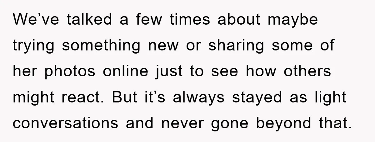 We’ve talked a few times about maybe trying something new or sharing some of her photos online just to see how others might react. But it’s always stayed as light...