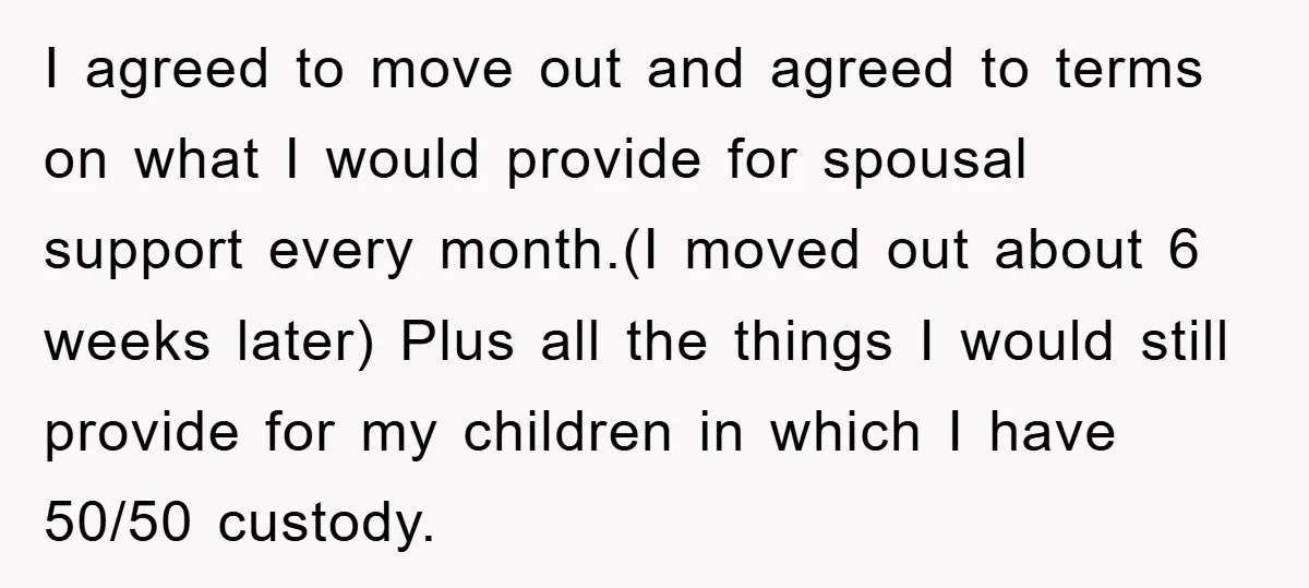 I agreed to move out and agreed to terms on what I would provide for spousal support every month.(I moved out about 6 weeks later) Plus all the things I...