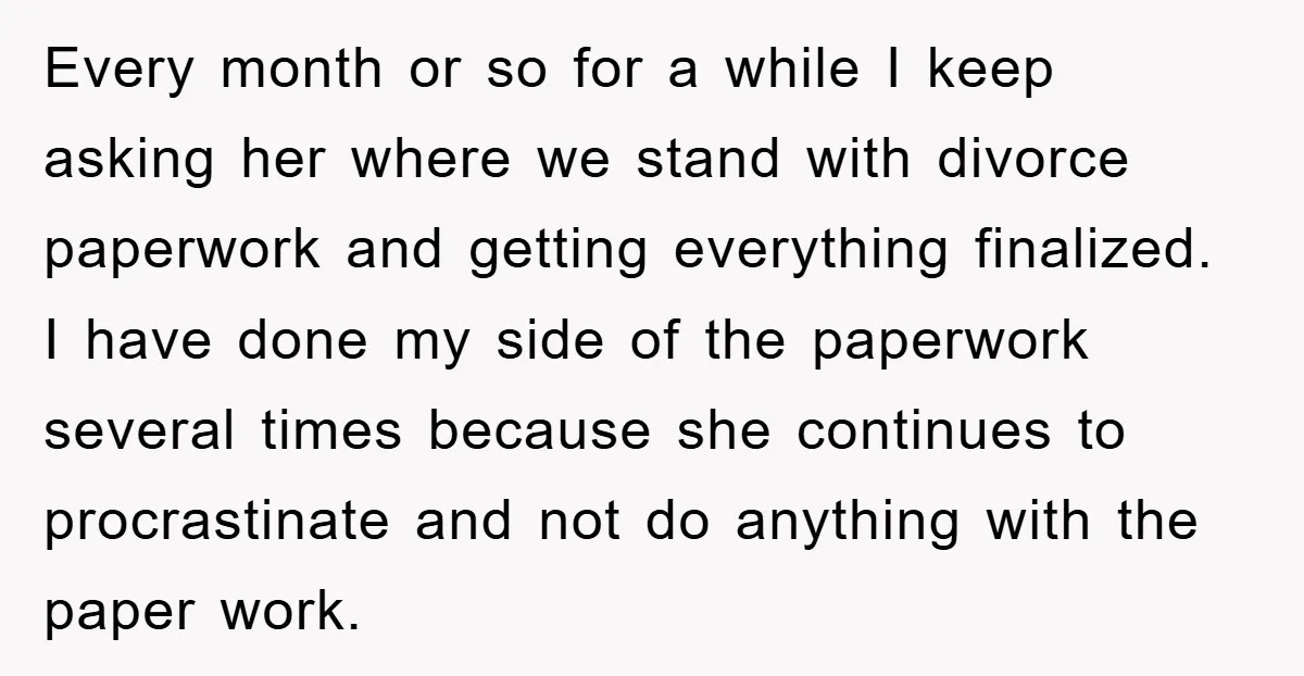 Every month or so for a while I keep asking her where we stand with divorce paperwork and getting everything finalized. I have done my side of the paperwork several...