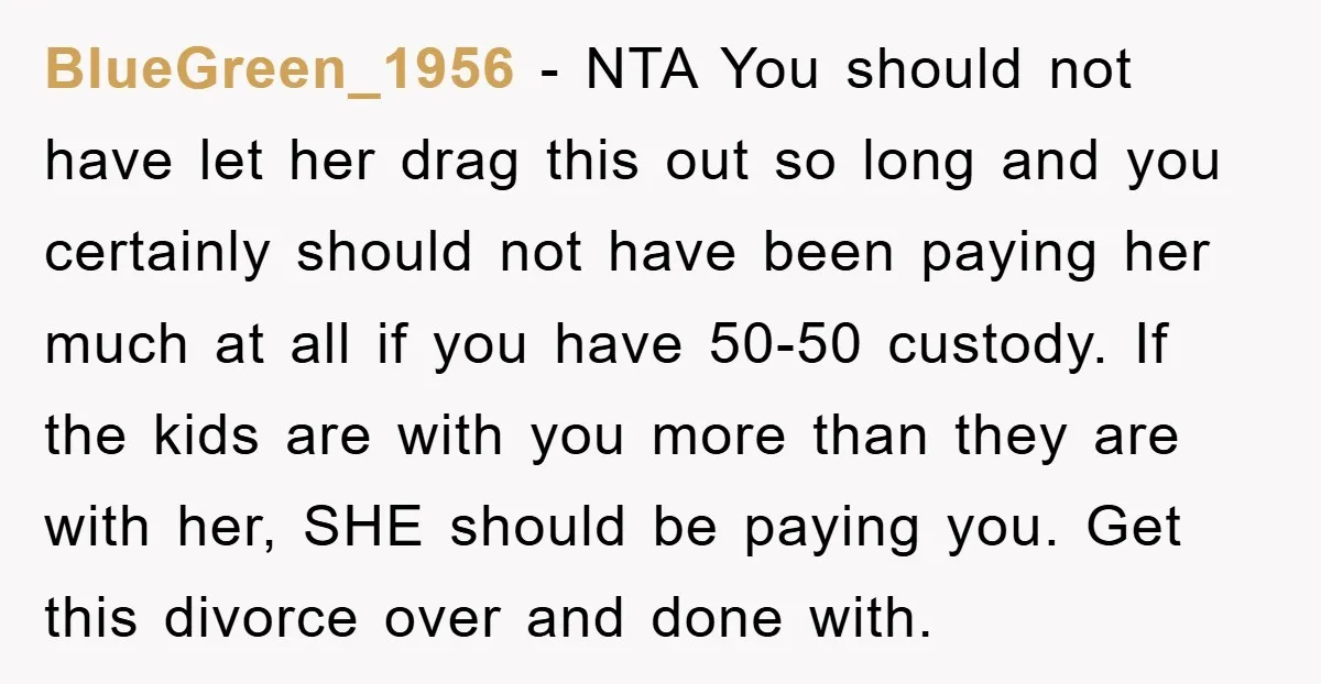 BlueGreen_1956 − NTA You should not have let her drag this out so long and you certainly should not have been paying her much at all if you have 50-50...