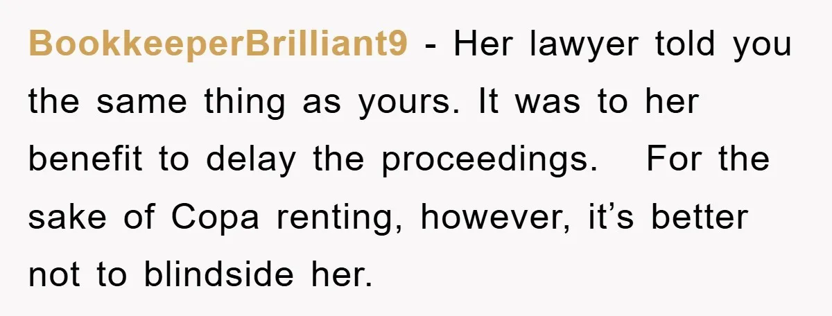 BookkeeperBrilliant9 − Her lawyer told you the same thing as yours. It was to her benefit to delay the proceedings. For the sake of Copa renting, however, it’s better not...