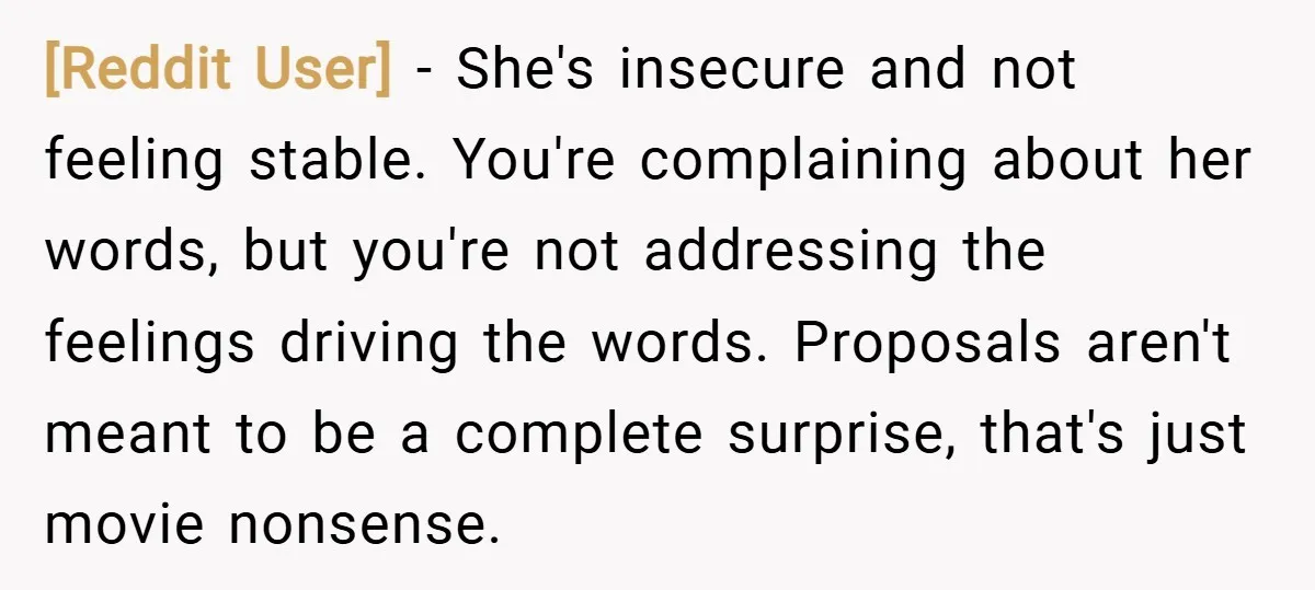 [Reddit User] − She's insecure and not feeling stable. You're complaining about her words, but you're not addressing the feelings driving the words. Proposals aren't meant to be a complete...