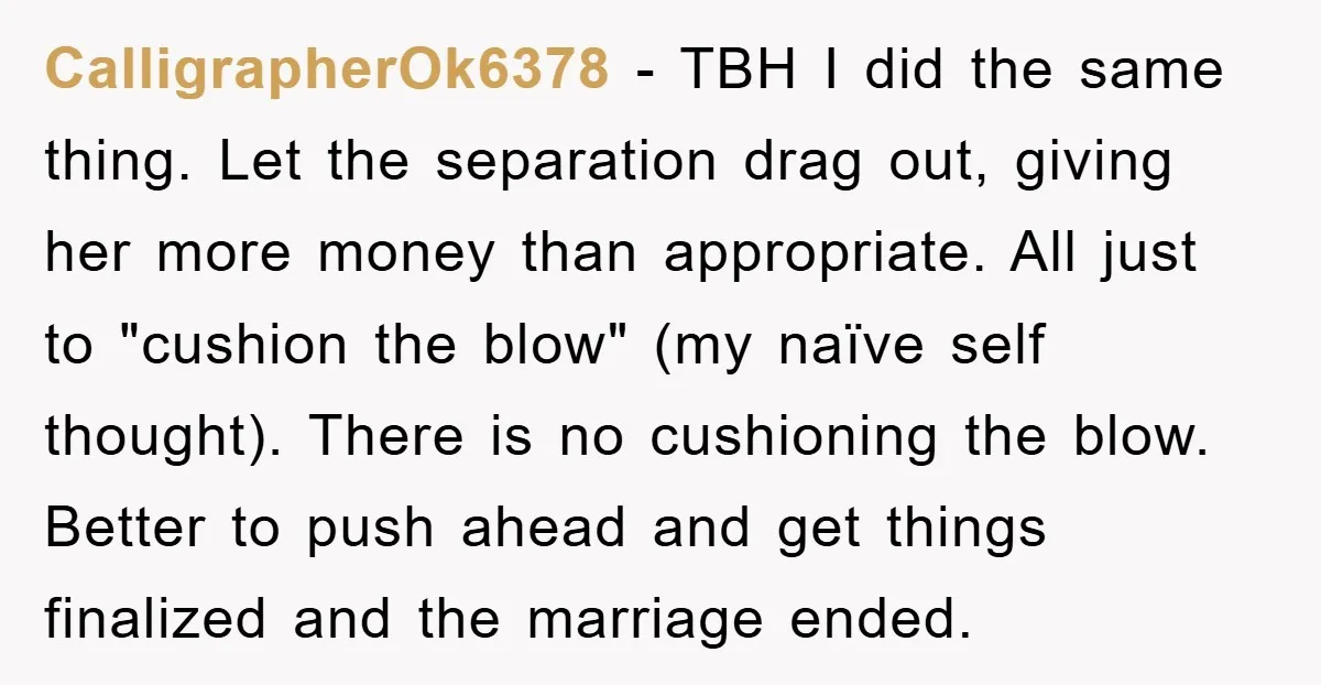 CalligrapherOk6378 − TBH I did the same thing. Let the separation drag out, giving her more money than appropriate. All just to "cushion the blow" (my naïve self thought). There...