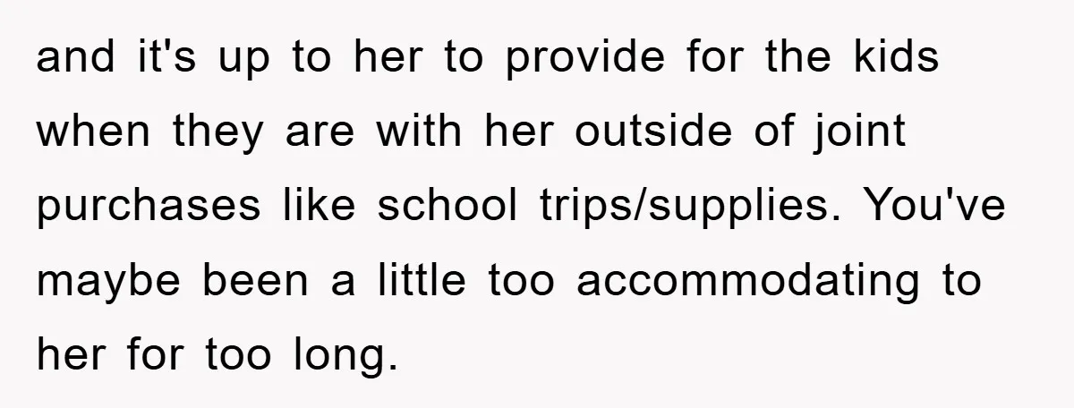 and it's up to her to provide for the kids when they are with her outside of joint purchases like school trips/supplies. You've maybe been a little too accommodating to...
