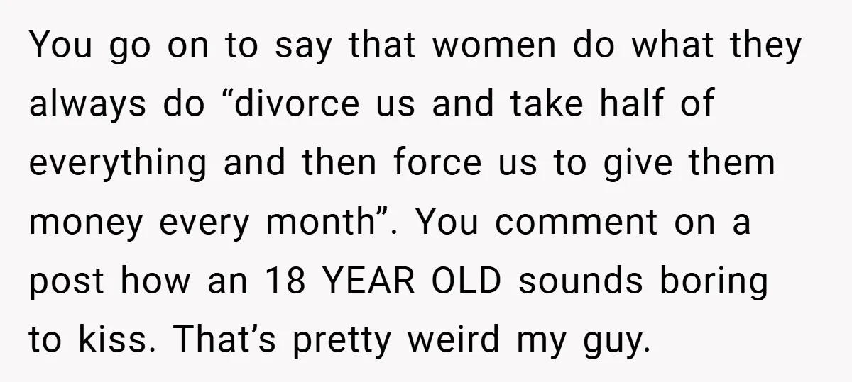You go on to say that women do what they always do “divorce us and take half of everything and then force us to give them money every month”. You...