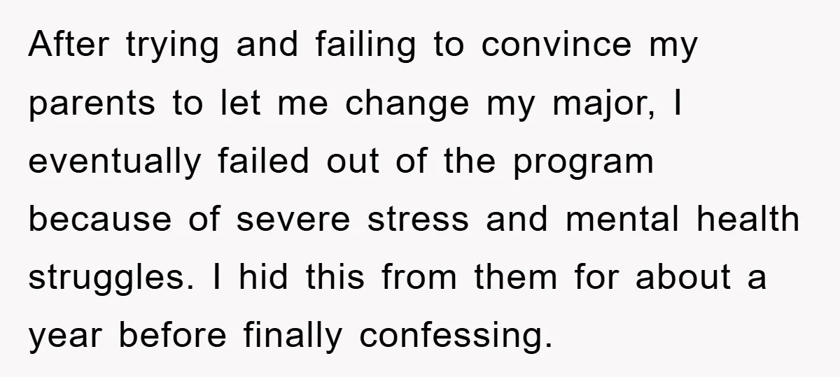 After trying and failing to convince my parents to let me change my major, I eventually failed out of the program because of severe stress and mental health struggles. I...