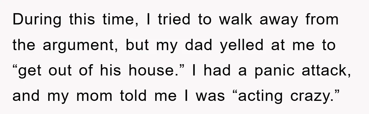 During this time, I tried to walk away from the argument, but my dad yelled at me to “get out of his house.” I had a panic attack, and my...