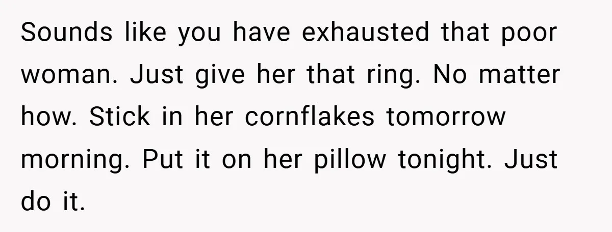 Sounds like you have exhausted that poor woman. Just give her that ring. No matter how. Stick in her cornflakes tomorrow morning. Put it on her pillow tonight. Just do...
