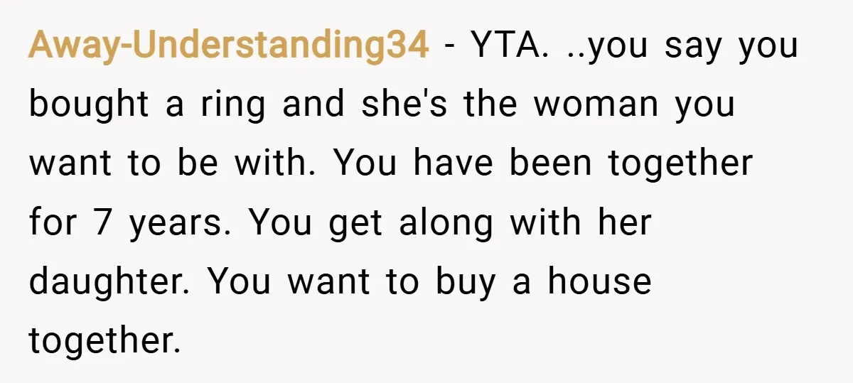 Away-Understanding34 − YTA. ..you say you bought a ring and she's the woman you want to be with. You have been together for 7 years. You get along with her...