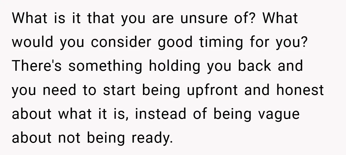What is it that you are unsure of? What would you consider good timing for you? There's something holding you back and you need to start being upfront and honest...