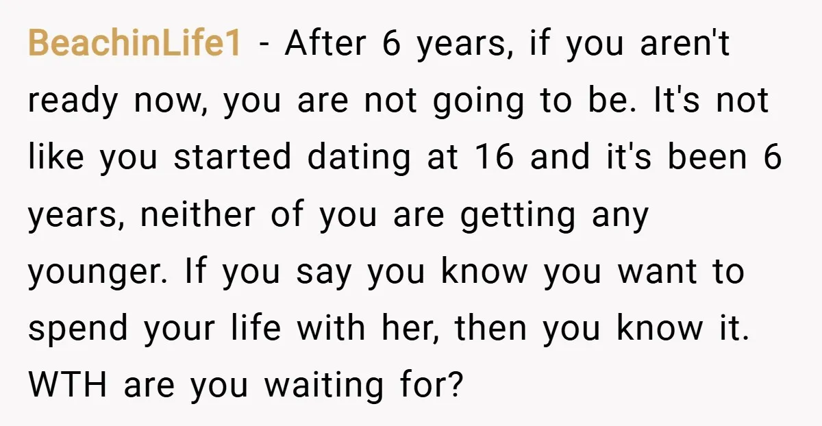 BeachinLife1 − After 6 years, if you aren't ready now, you are not going to be. It's not like you started dating at 16 and it's been 6 years, neither...
