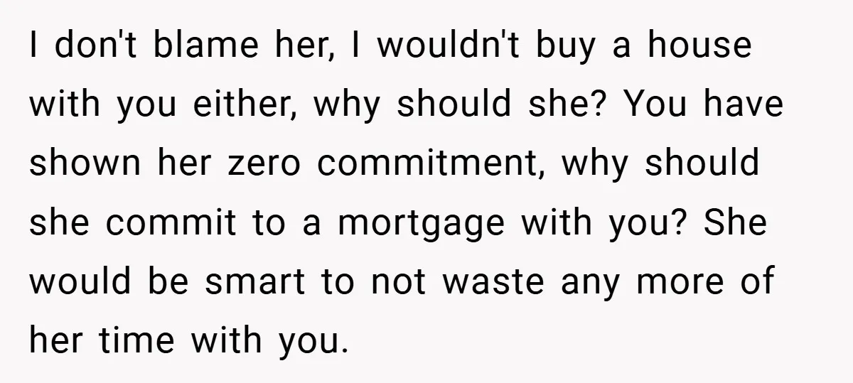 I don't blame her, I wouldn't buy a house with you either, why should she? You have shown her zero commitment, why should she commit to a mortgage with you?...
