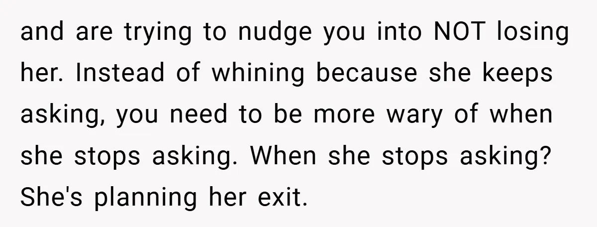 and are trying to nudge you into NOT losing her. Instead of whining because she keeps asking, you need to be more wary of when she stops asking. When she...