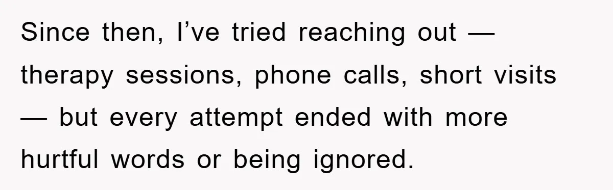 Since then, I’ve tried reaching out — therapy sessions, phone calls, short visits — but every attempt ended with more hurtful words or being ignored.
