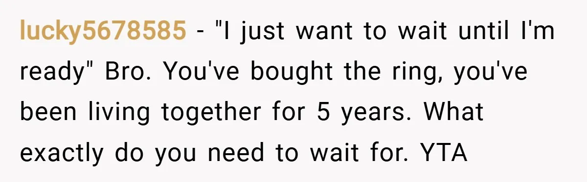 lucky5678585 − "I just want to wait until I'm ready" Bro. You've bought the ring, you've been living together for 5 years. What exactly do you need to wait for....