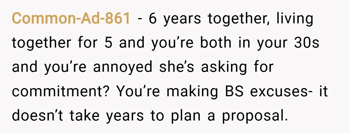 Common-Ad-861 − 6 years together, living together for 5 and you’re both in your 30s and you’re annoyed she’s asking for commitment? You’re making BS excuses- it doesn’t take years...