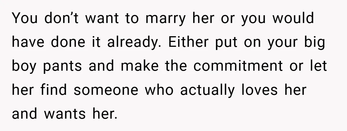 You don’t want to marry her or you would have done it already. Either put on your big boy pants and make the commitment or let her find someone who...