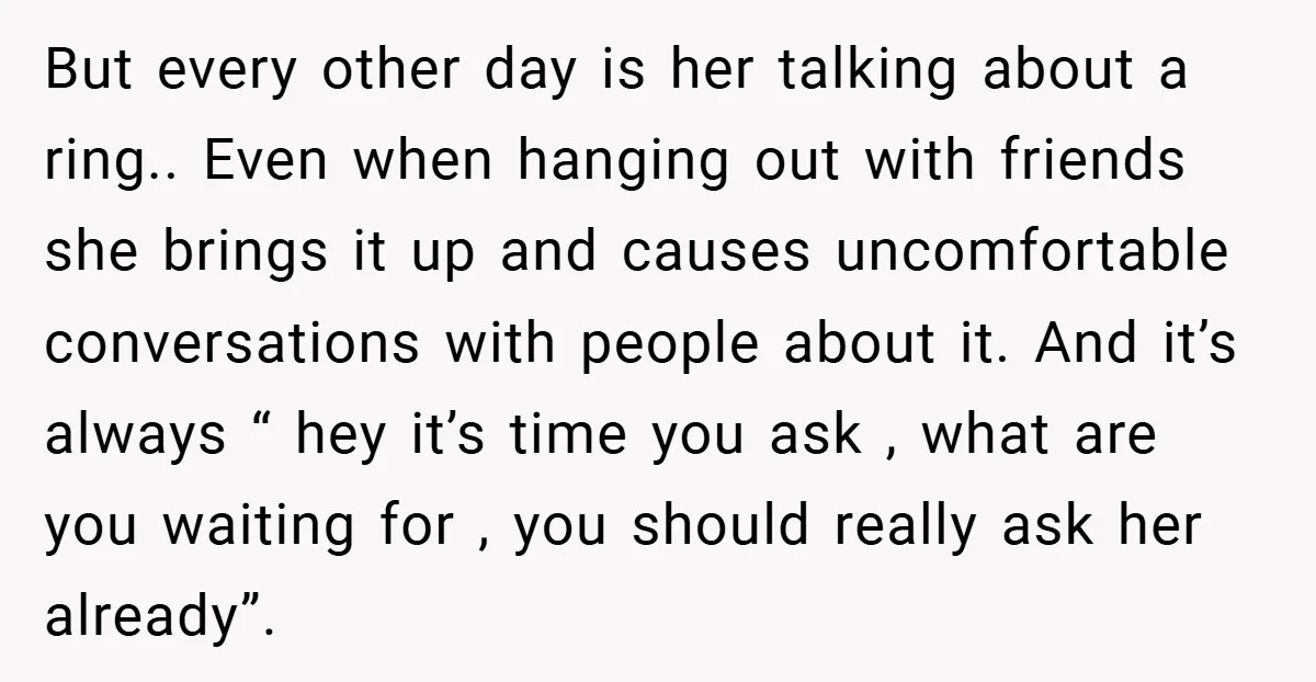 But every other day is her talking about a ring.. Even when hanging out with friends she brings it up and causes uncomfortable conversations with people about it. And it’s...