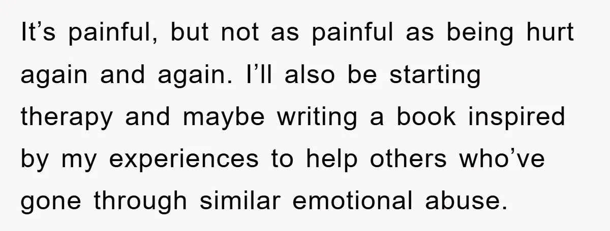 It’s painful, but not as painful as being hurt again and again. I’ll also be starting therapy and maybe writing a book inspired by my experiences to help others who’ve...
