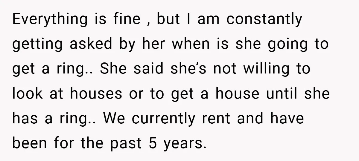 Everything is fine , but I am constantly getting asked by her when is she going to get a ring.. She said she’s not willing to look at houses or...