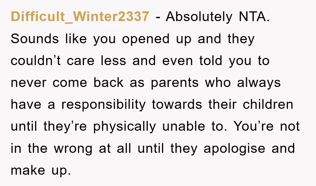 Difficult_Winter2337 − Absolutely NTA. Sounds like you opened up and they couldn’t care less and even told you to never come back as parents who always have a responsibility towards...