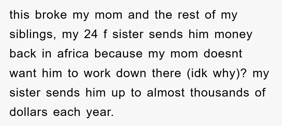 this broke my mom and the rest of my siblings, my 24 f sister sends him money back in africa because my mom doesnt want him to work down there...