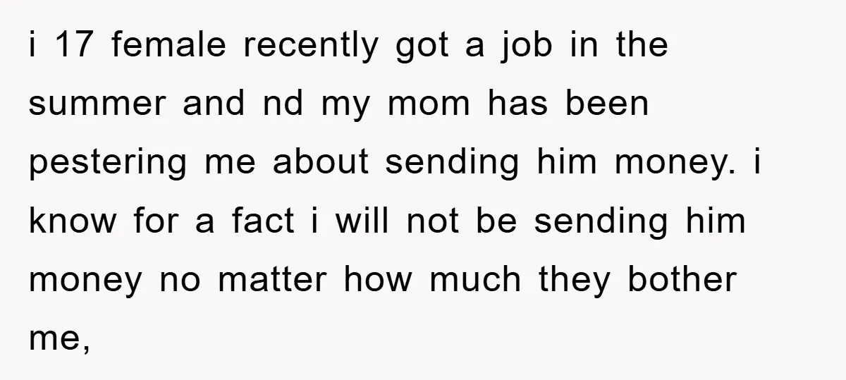 i 17 female recently got a job in the summer and nd my mom has been pestering me about sending him money. i know for a fact i will not...