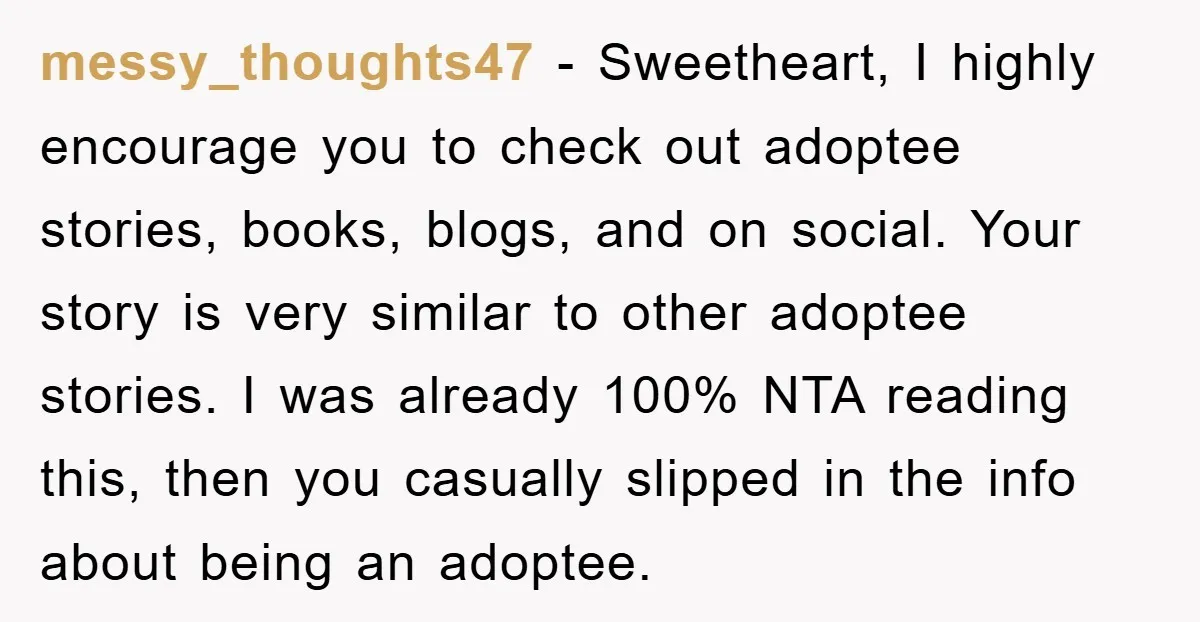 messy_thoughts47 − Sweetheart, I highly encourage you to check out adoptee stories, books, blogs, and on social. Your story is very similar to other adoptee stories. I was already 100%...