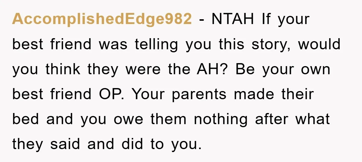 AccomplishedEdge982 − NTAH If your best friend was telling you this story, would you think they were the AH? Be your own best friend OP. Your parents made their bed...