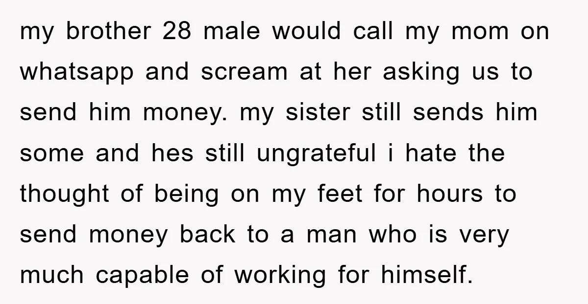 my brother 28 male would call my mom on whatsapp and scream at her asking us to send him money. my sister still sends him some and hes still ungrateful...