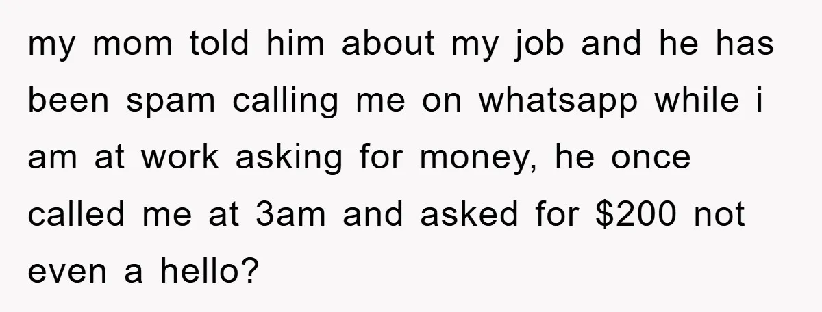 my mom told him about my job and he has been spam calling me on whatsapp while i am at work asking for money, he once called me at 3am...
