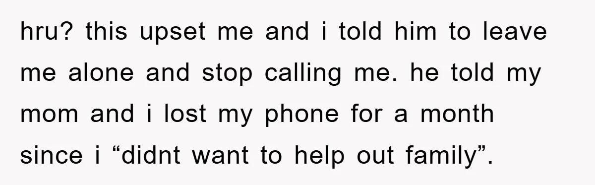 hru? this upset me and i told him to leave me alone and stop calling me. he told my mom and i lost my phone for a month since i...