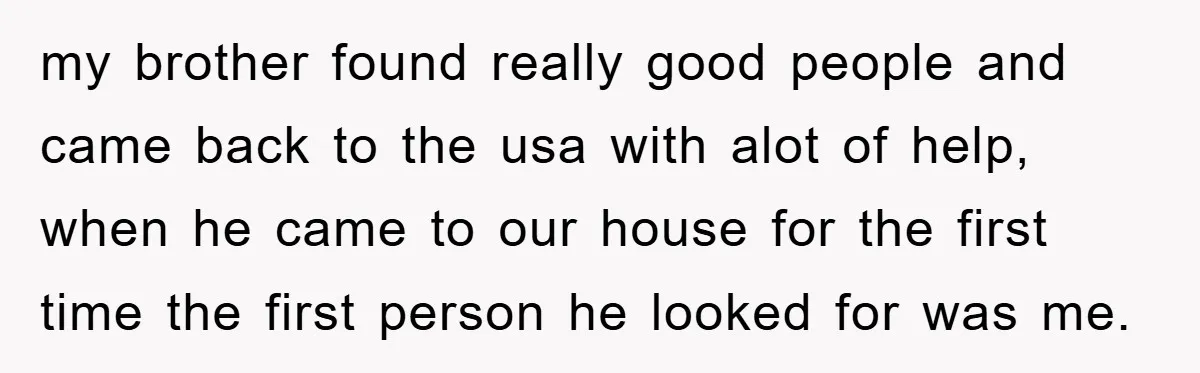 my brother found really good people and came back to the usa with alot of help, when he came to our house for the first time the first person he...
