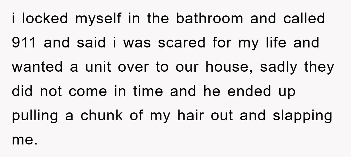 i locked myself in the bathroom and called 911 and said i was scared for my life and wanted a unit over to our house, sadly they did not come...