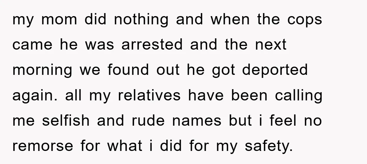 my mom did nothing and when the cops came he was arrested and the next morning we found out he got deported again. all my relatives have been calling me...
