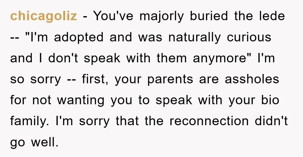 chicagoliz − You've majorly buried the lede -- "I'm adopted and was naturally curious and I don't speak with them anymore" I'm so sorry -- first, your parents are assholes...