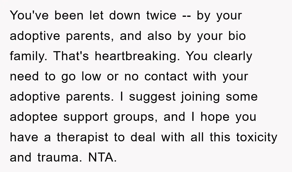 You've been let down twice -- by your adoptive parents, and also by your bio family. That's heartbreaking. You clearly need to go low or no contact with your adoptive...