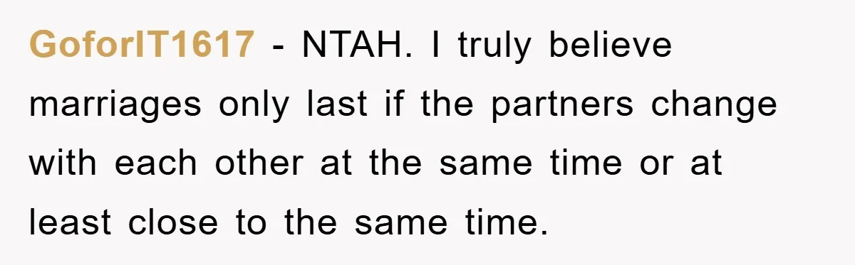 GoforIT1617 − NTAH. I truly believe marriages only last if the partners change with each other at the same time or at least close to the same time.