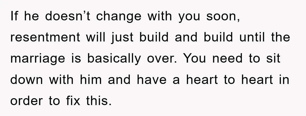 If he doesn’t change with you soon, resentment will just build and build until the marriage is basically over. You need to sit down with him and have a heart...