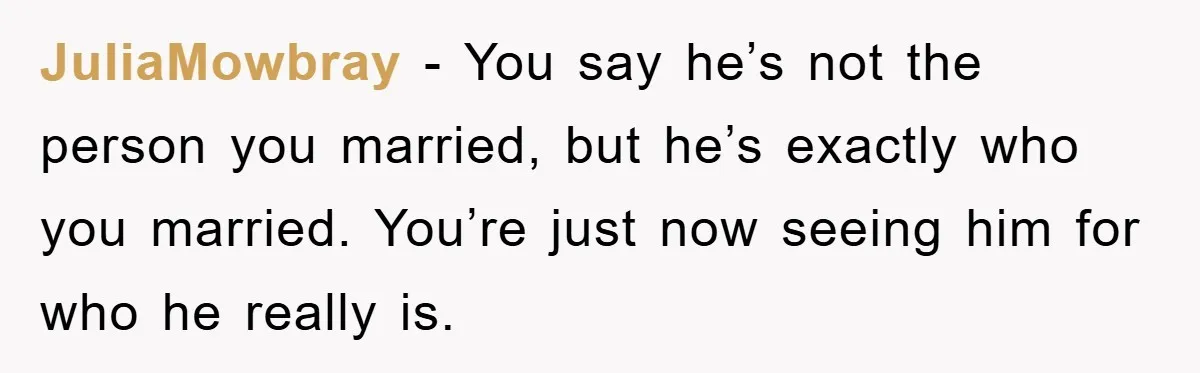 JuliaMowbray − You say he’s not the person you married, but he’s exactly who you married. You’re just now seeing him for who he really is.