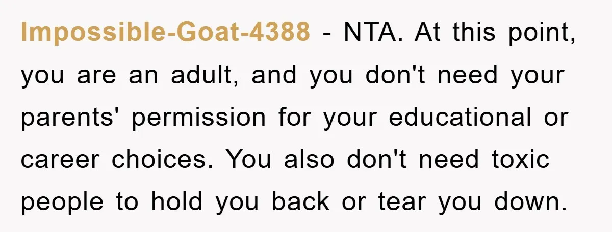 Impossible-Goat-4388 − NTA. At this point, you are an adult, and you don't need your parents' permission for your educational or career choices. You also don't need toxic people to...